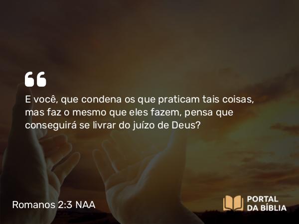 Romanos 2:3 NAA - E você, que condena os que praticam tais coisas, mas faz o mesmo que eles fazem, pensa que conseguirá se livrar do juízo de Deus?