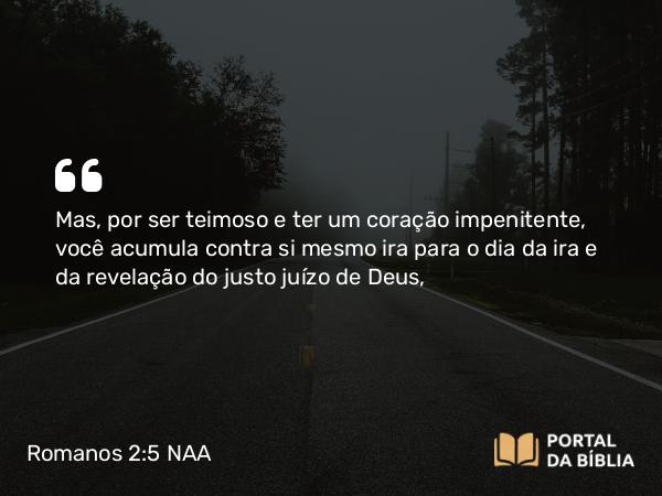 Romanos 2:5-6 NAA - Mas, por ser teimoso e ter um coração impenitente, você acumula contra si mesmo ira para o dia da ira e da revelação do justo juízo de Deus,