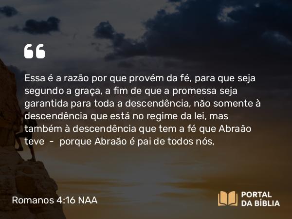 Romanos 4:16 NAA - Essa é a razão por que provém da fé, para que seja segundo a graça, a fim de que a promessa seja garantida para toda a descendência, não somente à descendência que está no regime da lei, mas também à descendência que tem a fé que Abraão teve — porque Abraão é pai de todos nós,