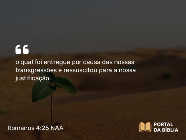 Romanos 4:25 NAA - o qual foi entregue por causa das nossas transgressões e ressuscitou para a nossa justificação.