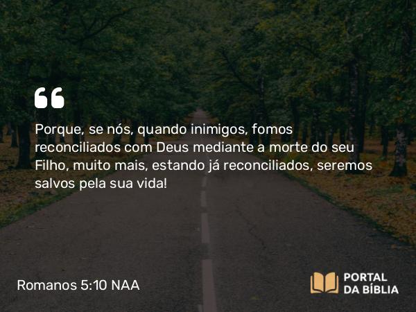 Romanos 5:10-11 NAA - Porque, se nós, quando inimigos, fomos reconciliados com Deus mediante a morte do seu Filho, muito mais, estando já reconciliados, seremos salvos pela sua vida!