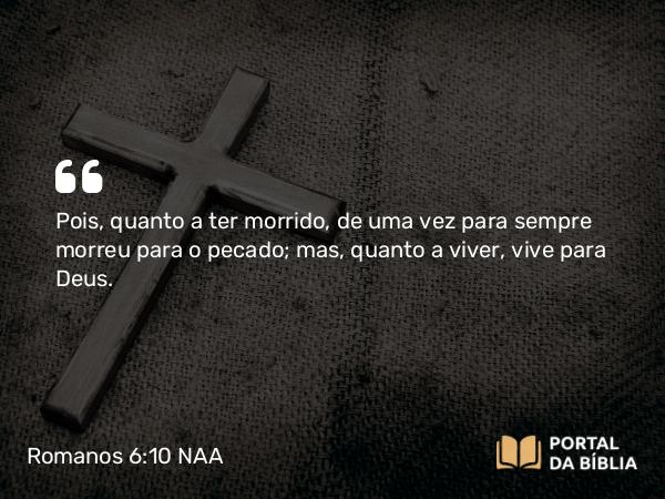 Romanos 6:10 NAA - Pois, quanto a ter morrido, de uma vez para sempre morreu para o pecado; mas, quanto a viver, vive para Deus.