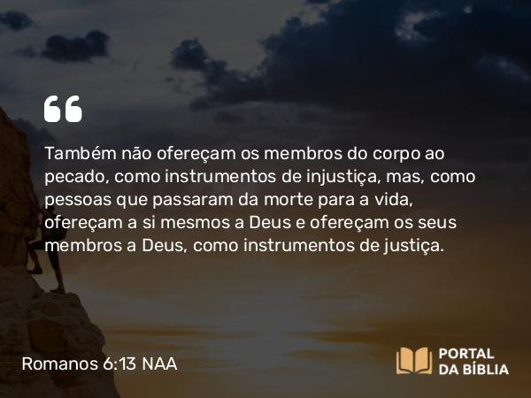 Romanos 6:13 NAA - Também não ofereçam os membros do corpo ao pecado, como instrumentos de injustiça, mas, como pessoas que passaram da morte para a vida, ofereçam a si mesmos a Deus e ofereçam os seus membros a Deus, como instrumentos de justiça.