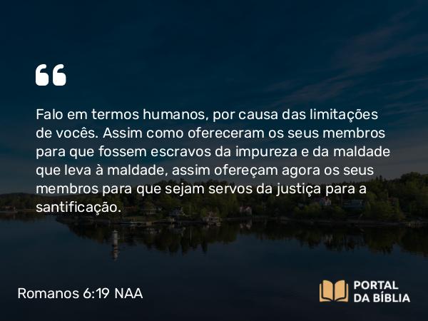 Romanos 6:19 NAA - Falo em termos humanos, por causa das limitações de vocês. Assim como ofereceram os seus membros para que fossem escravos da impureza e da maldade que leva à maldade, assim ofereçam agora os seus membros para que sejam servos da justiça para a santificação.