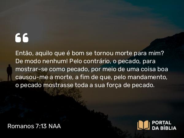 Romanos 7:13 NAA - Então, aquilo que é bom se tornou morte para mim? De modo nenhum! Pelo contrário, o pecado, para mostrar-se como pecado, por meio de uma coisa boa causou-me a morte, a fim de que, pelo mandamento, o pecado mostrasse toda a sua força de pecado.