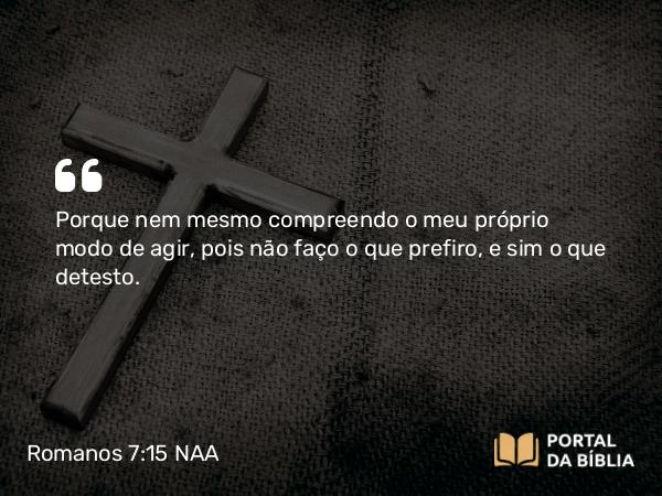 Romanos 7:15 NAA - Porque nem mesmo compreendo o meu próprio modo de agir, pois não faço o que prefiro, e sim o que detesto.