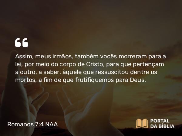 Romanos 7:4 NAA - Assim, meus irmãos, também vocês morreram para a lei, por meio do corpo de Cristo, para que pertençam a outro, a saber, àquele que ressuscitou dentre os mortos, a fim de que frutifiquemos para Deus.