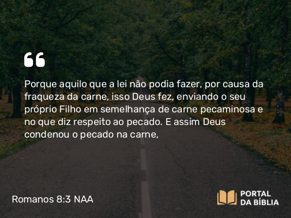 Romanos 8:3-4 NAA - Porque aquilo que a lei não podia fazer, por causa da fraqueza da carne, isso Deus fez, enviando o seu próprio Filho em semelhança de carne pecaminosa e no que diz respeito ao pecado. E assim Deus condenou o pecado na carne,