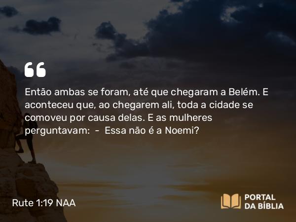 Rute 1:19 NAA - Então ambas se foram, até que chegaram a Belém. E aconteceu que, ao chegarem ali, toda a cidade se comoveu por causa delas. E as mulheres perguntavam: — Essa não é a Noemi?