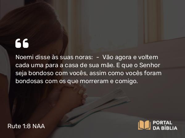 Rute 1:8 NAA - Noemi disse às suas noras: — Vão agora e voltem cada uma para a casa de sua mãe. E que o Senhor seja bondoso com vocês, assim como vocês foram bondosas com os que morreram e comigo.