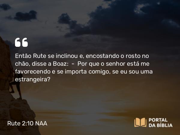 Rute 2:10 NAA - Então Rute se inclinou e, encostando o rosto no chão, disse a Boaz: — Por que o senhor está me favorecendo e se importa comigo, se eu sou uma estrangeira?