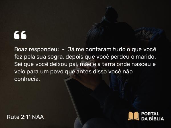 Rute 2:11-12 NAA - Boaz respondeu: — Já me contaram tudo o que você fez pela sua sogra, depois que você perdeu o marido. Sei que você deixou pai, mãe e a terra onde nasceu e veio para um povo que antes disso você não conhecia.