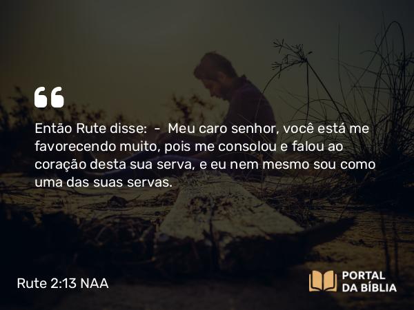 Rute 2:13 NAA - Então Rute disse: — Meu caro senhor, você está me favorecendo muito, pois me consolou e falou ao coração desta sua serva, e eu nem mesmo sou como uma das suas servas.