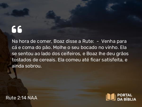 Rute 2:14 NAA - Na hora de comer, Boaz disse a Rute: — Venha para cá e coma do pão. Molhe o seu bocado no vinho. Ela se sentou ao lado dos ceifeiros, e Boaz lhe deu grãos tostados de cereais. Ela comeu até ficar satisfeita, e ainda sobrou.