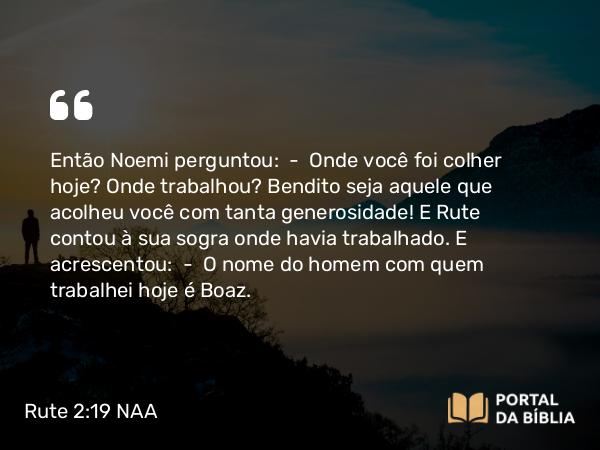 Rute 2:19 NAA - Então Noemi perguntou: — Onde você foi colher hoje? Onde trabalhou? Bendito seja aquele que acolheu você com tanta generosidade! E Rute contou à sua sogra onde havia trabalhado. E acrescentou: — O nome do homem com quem trabalhei hoje é Boaz.