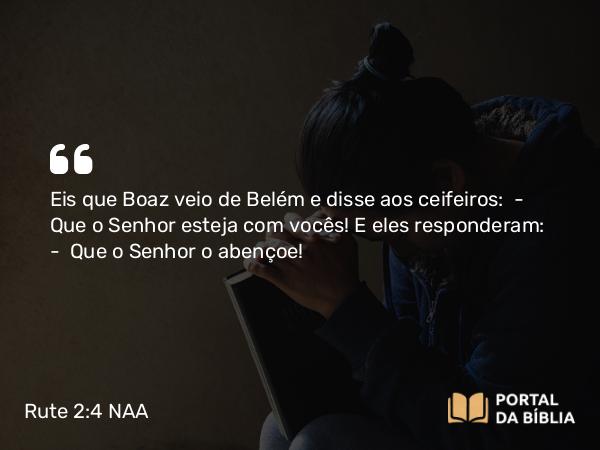 Rute 2:4 NAA - Eis que Boaz veio de Belém e disse aos ceifeiros: — Que o Senhor esteja com vocês! E eles responderam: — Que o Senhor o abençoe!