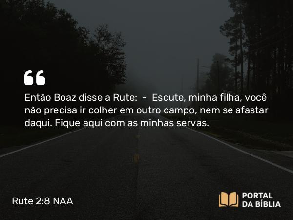 Rute 2:8 NAA - Então Boaz disse a Rute: — Escute, minha filha, você não precisa ir colher em outro campo, nem se afastar daqui. Fique aqui com as minhas servas.