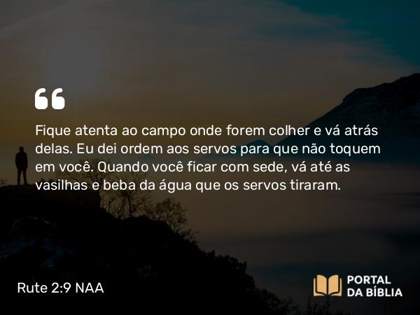 Rute 2:9 NAA - Fique atenta ao campo onde forem colher e vá atrás delas. Eu dei ordem aos servos para que não toquem em você. Quando você ficar com sede, vá até as vasilhas e beba da água que os servos tiraram.