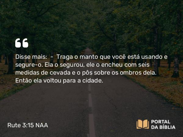 Rute 3:15 NAA - Disse mais: — Traga o manto que você está usando e segure-o. Ela o segurou, ele o encheu com seis medidas de cevada e o pôs sobre os ombros dela. Então ela voltou para a cidade.