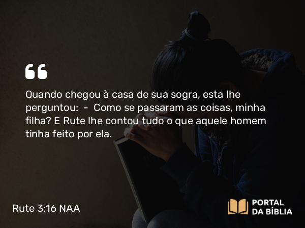 Rute 3:16 NAA - Quando chegou à casa de sua sogra, esta lhe perguntou: — Como se passaram as coisas, minha filha? E Rute lhe contou tudo o que aquele homem tinha feito por ela.