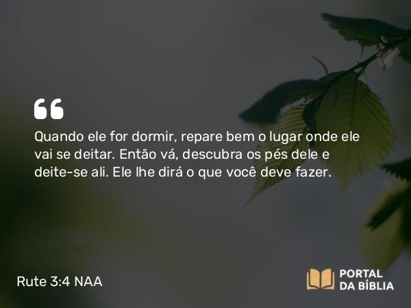 Rute 3:4 NAA - Quando ele for dormir, repare bem o lugar onde ele vai se deitar. Então vá, descubra os pés dele e deite-se ali. Ele lhe dirá o que você deve fazer.