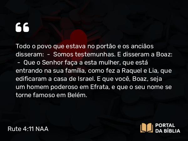 Rute 4:11 NAA - Todo o povo que estava no portão e os anciãos disseram: — Somos testemunhas. E disseram a Boaz: — Que o Senhor faça a esta mulher, que está entrando na sua família, como fez a Raquel e Lia, que edificaram a casa de Israel. E que você, Boaz, seja um homem poderoso em Efrata, e que o seu nome se torne famoso em Belém.