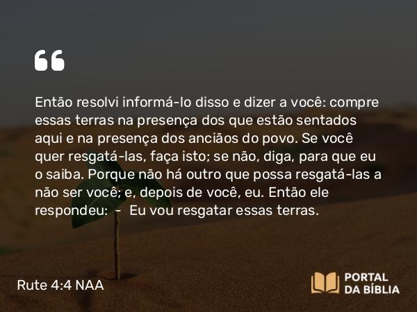 Rute 4:4 NAA - Então resolvi informá-lo disso e dizer a você: compre essas terras na presença dos que estão sentados aqui e na presença dos anciãos do povo. Se você quer resgatá-las, faça isto; se não, diga, para que eu o saiba. Porque não há outro que possa resgatá-las a não ser você; e, depois de você, eu. Então ele respondeu: — Eu vou resgatar essas terras.