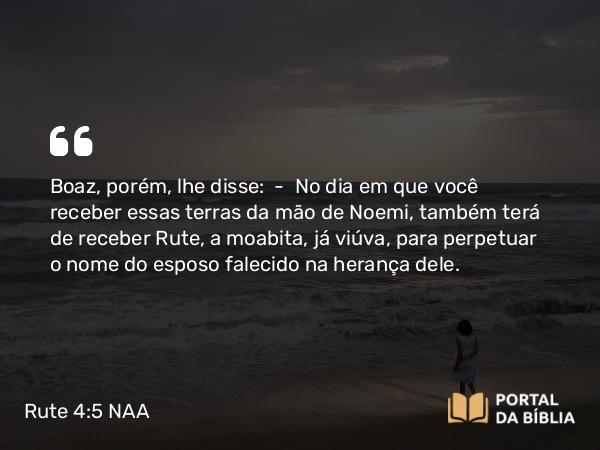 Rute 4:5 NAA - Boaz, porém, lhe disse: — No dia em que você receber essas terras da mão de Noemi, também terá de receber Rute, a moabita, já viúva, para perpetuar o nome do esposo falecido na herança dele.