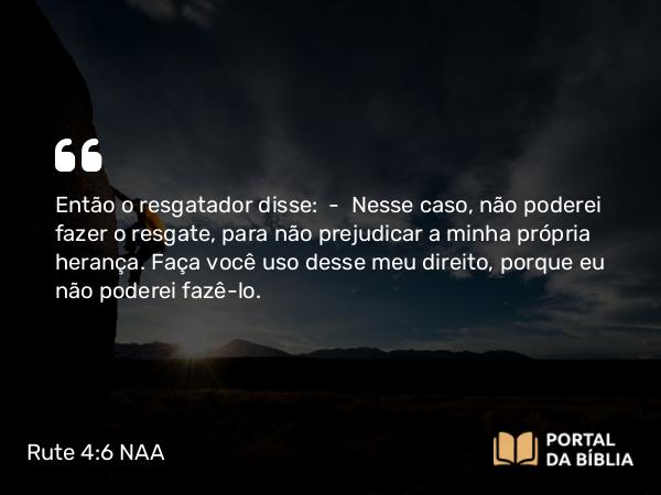 Rute 4:6 NAA - Então o resgatador disse: — Nesse caso, não poderei fazer o resgate, para não prejudicar a minha própria herança. Faça você uso desse meu direito, porque eu não poderei fazê-lo.