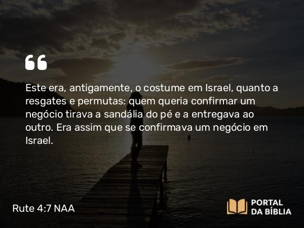 Rute 4:7 NAA - Este era, antigamente, o costume em Israel, quanto a resgates e permutas: quem queria confirmar um negócio tirava a sandália do pé e a entregava ao outro. Era assim que se confirmava um negócio em Israel.