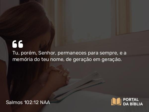 Salmos 102:12 NAA - Tu, porém, Senhor, permaneces para sempre, e a memória do teu nome, de geração em geração.