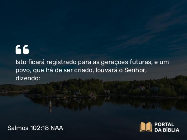 Salmos 102:18 NAA - Isto ficará registrado para as gerações futuras, e um povo, que há de ser criado, louvará o Senhor, dizendo: