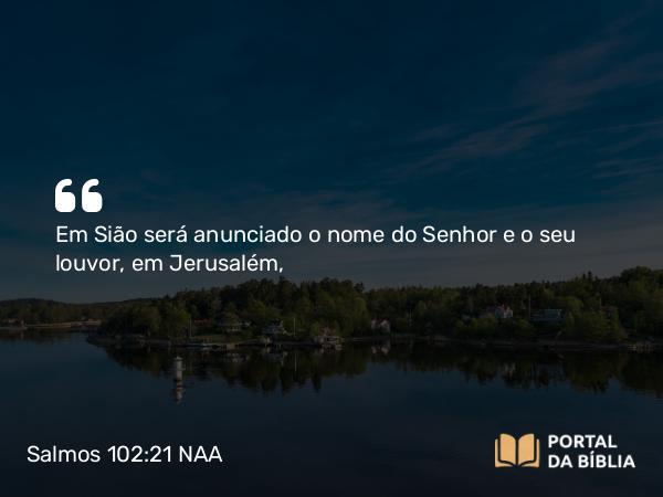 Salmos 102:21 NAA - Em Sião será anunciado o nome do Senhor e o seu louvor, em Jerusalém,