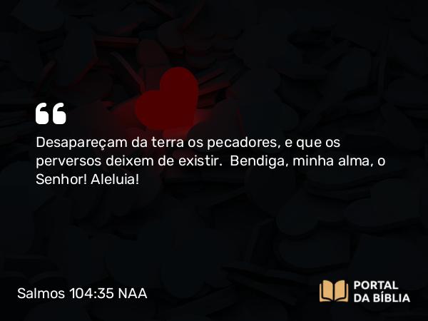 Salmos 104:35 NAA - Desapareçam da terra os pecadores, e que os perversos deixem de existir. Bendiga, minha alma, o Senhor! Aleluia!