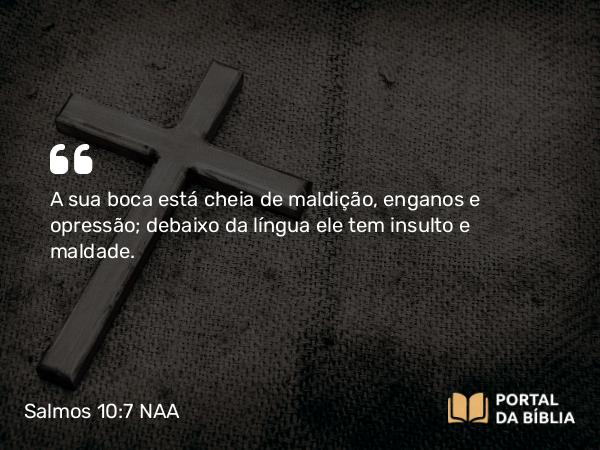 Salmos 10:7 NAA - A sua boca está cheia de maldição, enganos e opressão; debaixo da língua ele tem insulto e maldade.