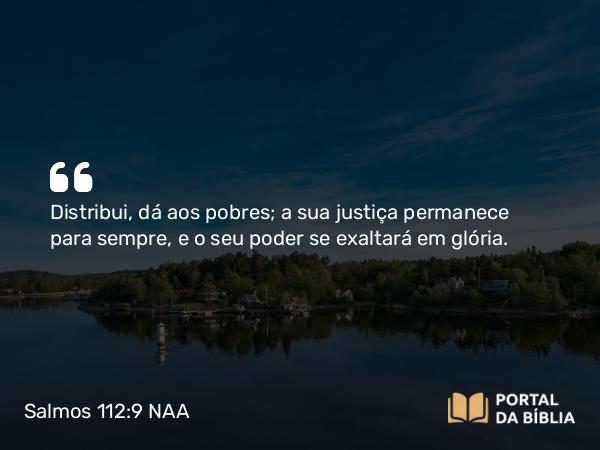 Salmos 112:9 NAA - Distribui, dá aos pobres; a sua justiça permanece para sempre, e o seu poder se exaltará em glória.