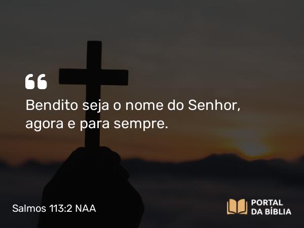 Salmos 113:2 NAA - Bendito seja o nome do Senhor, agora e para sempre.