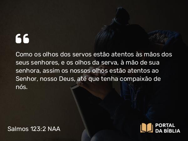 Salmos 123:2 NAA - Como os olhos dos servos estão atentos às mãos dos seus senhores, e os olhos da serva, à mão de sua senhora, assim os nossos olhos estão atentos ao Senhor, nosso Deus, até que tenha compaixão de nós.