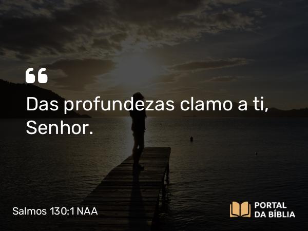 Salmos 130:1 NAA - Das profundezas clamo a ti, Senhor.