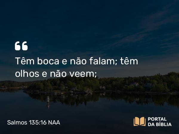 Salmos 135:16 NAA - Têm boca e não falam; têm olhos e não veem;