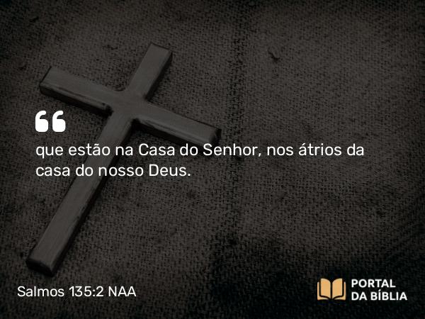 Salmos 135:2 NAA - que estão na Casa do Senhor, nos átrios da casa do nosso Deus.