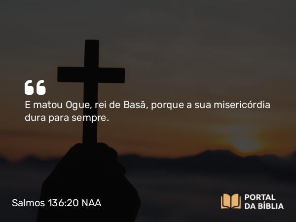 Salmos 136:20 NAA - E matou Ogue, rei de Basã, porque a sua misericórdia dura para sempre.