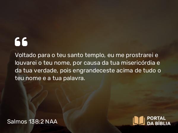 Salmos 138:2 NAA - Voltado para o teu santo templo, eu me prostrarei e louvarei o teu nome, por causa da tua misericórdia e da tua verdade, pois engrandeceste acima de tudo o teu nome e a tua palavra.