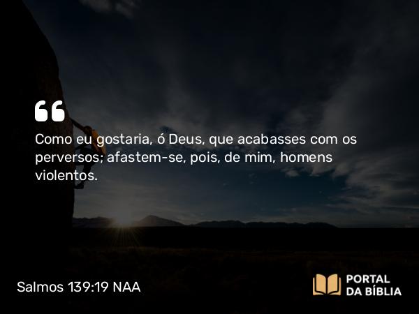 Salmos 139:19 NAA - Como eu gostaria, ó Deus, que acabasses com os perversos; afastem-se, pois, de mim, homens violentos.