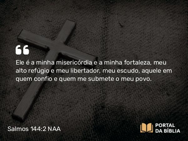 Salmos 144:2 NAA - Ele é a minha misericórdia e a minha fortaleza, meu alto refúgio e meu libertador, meu escudo, aquele em quem confio e quem me submete o meu povo.