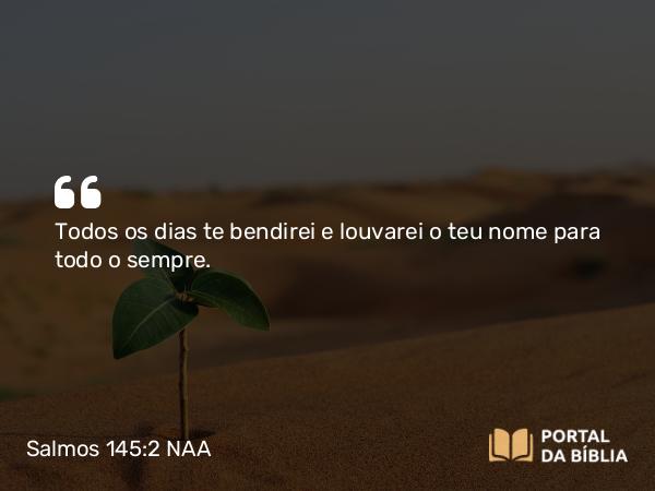 Salmos 145:2 NAA - Todos os dias te bendirei e louvarei o teu nome para todo o sempre.