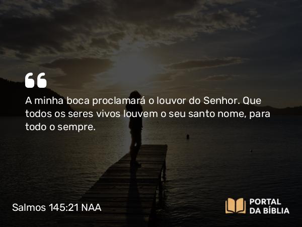 Salmos 145:21 NAA - A minha boca proclamará o louvor do Senhor. Que todos os seres vivos louvem o seu santo nome, para todo o sempre.