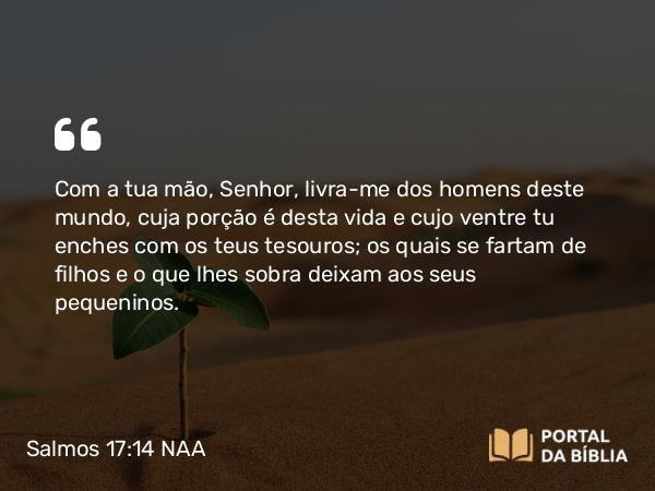 Salmos 17:14 NAA - Com a tua mão, Senhor, livra-me dos homens deste mundo, cuja porção é desta vida e cujo ventre tu enches com os teus tesouros; os quais se fartam de filhos e o que lhes sobra deixam aos seus pequeninos.