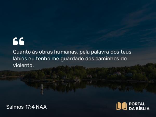 Salmos 17:4 NAA - Quanto às obras humanas, pela palavra dos teus lábios eu tenho me guardado dos caminhos do violento.