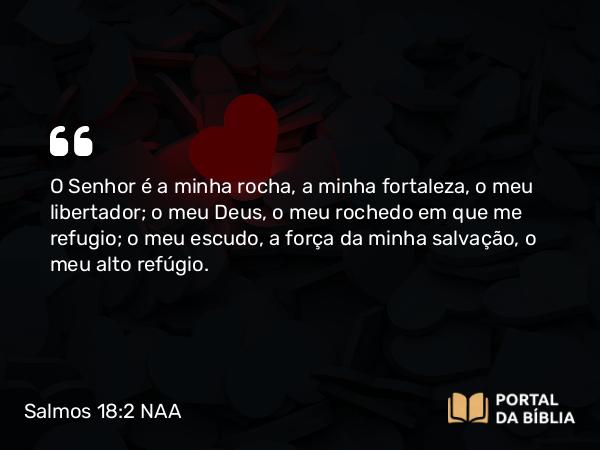 Salmos 18:2 NAA - O Senhor é a minha rocha, a minha fortaleza, o meu libertador; o meu Deus, o meu rochedo em que me refugio; o meu escudo, a força da minha salvação, o meu alto refúgio.